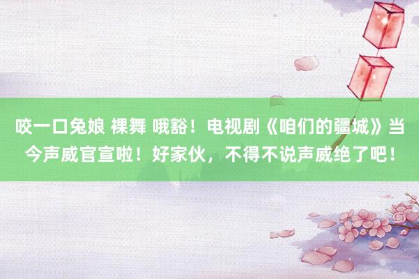 咬一口兔娘 裸舞 哦豁！电视剧《咱们的疆城》当今声威官宣啦！好家伙，不得不说声威绝了吧！