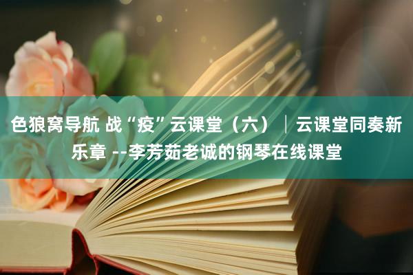 色狼窝导航 战“疫”云课堂（六）│云课堂同奏新乐章 --李芳茹老诚的钢琴在线课堂