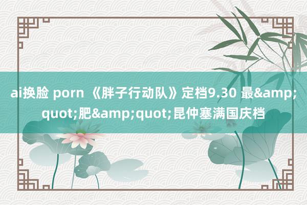 ai换脸 porn 《胖子行动队》定档9.30 最&quot;肥&quot;昆仲塞满国庆档