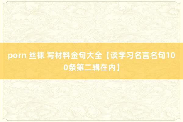 porn 丝袜 写材料金句大全【谈学习名言名句100条第二辑在内】