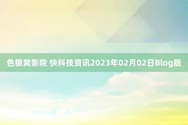 色狼窝影院 快科技资讯2023年02月02日Blog版