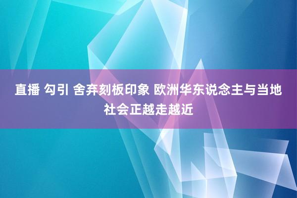 直播 勾引 舍弃刻板印象 欧洲华东说念主与当地社会正越走越近