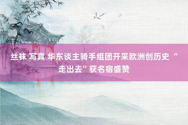 丝袜 写真 华东谈主骑手组团开采欧洲创历史 “走出去”获名宿盛赞