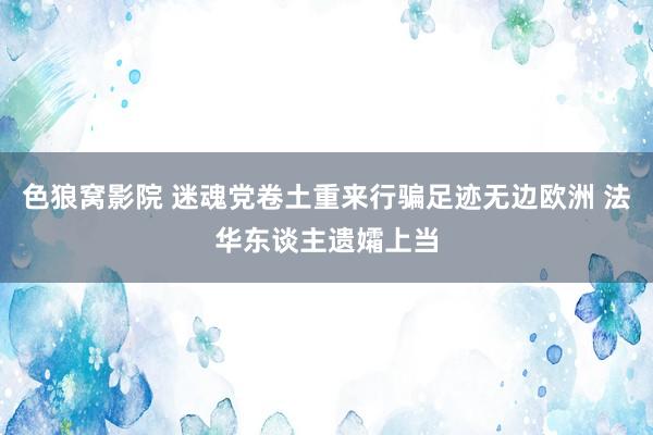 色狼窝影院 迷魂党卷土重来行骗足迹无边欧洲 法华东谈主遗孀上当