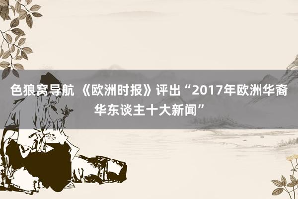 色狼窝导航 《欧洲时报》评出“2017年欧洲华裔华东谈主十大新闻”