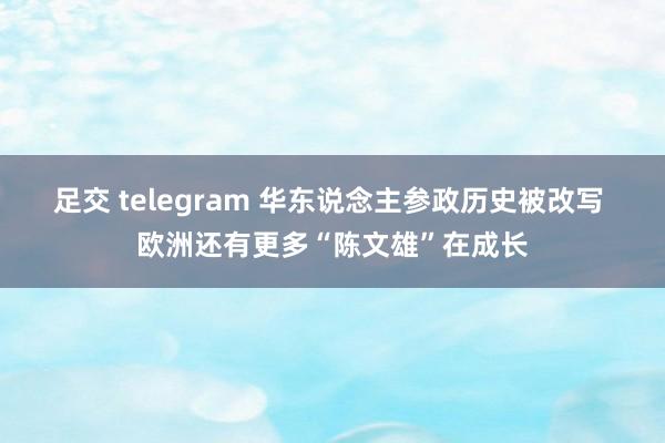 足交 telegram 华东说念主参政历史被改写 欧洲还有更多“陈文雄”在成长