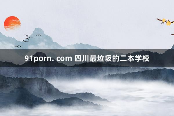 91porn. com 四川最垃圾的二本学校