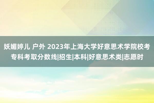 妖媚婷儿 户外 2023年上海大学好意思术学院校考专科考取分数线|招生|本科|好意思术类|志愿时