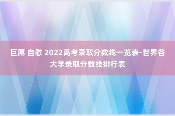 巨屌 自慰 2022高考录取分数线一览表-世界各大学录取分数线排行表