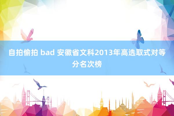 自拍偷拍 bad 安徽省文科2013年高选取式对等分名次榜