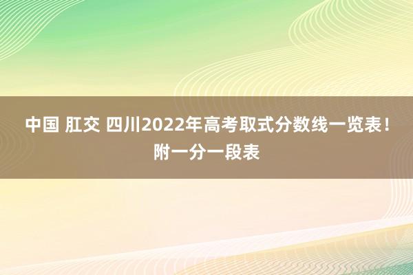 中国 肛交 四川2022年高考取式分数线一览表！附一分一段表