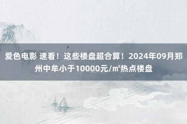 爱色电影 速看！这些楼盘超合算！2024年09月郑州中牟小于10000元/㎡热点楼盘