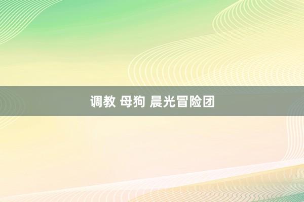 调教 母狗 晨光冒险团