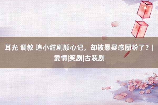 耳光 调教 追小甜剧颜心记，却被悬疑感圈粉了？|爱情|笑剧|古装剧