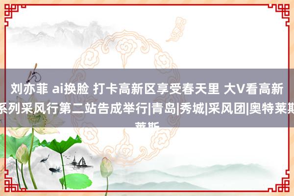 刘亦菲 ai换脸 打卡高新区享受春天里 大V看高新系列采风行第二站告成举行|青岛|秀城|采风团|奥特莱斯