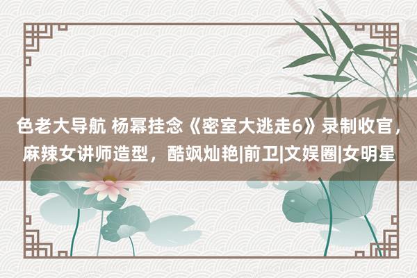 色老大导航 杨幂挂念《密室大逃走6》录制收官，麻辣女讲师造型，<a href=