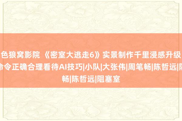 色狼窝影院 《密室大逃走6》实景制作千里浸感升级全员命令正确合理看待AI技巧|小队|大张伟|周笔畅|陈哲远|阻塞室