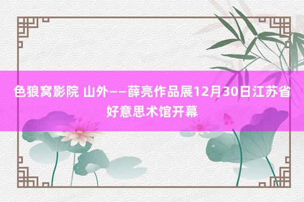 色狼窝影院 山外——薛亮作品展12月30日江苏省好意思术馆开幕