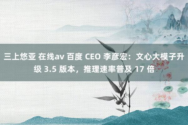 三上悠亚 在线av 百度 CEO 李彦宏：文心大模子升级 3.5 版本，推理速率普及 17 倍