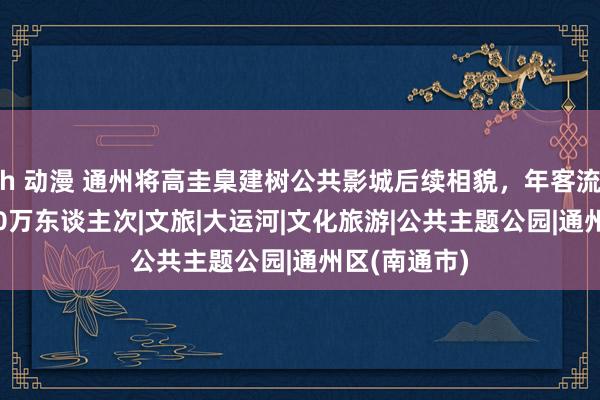 h 动漫 通州将高圭臬建树公共影城后续相貌，年客流量预测3500万东谈主次|文旅|大运河|文化旅游|公共主题公园|通州区(南通市)