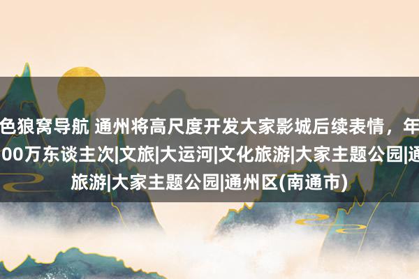 色狼窝导航 通州将高尺度开发大家影城后续表情，年客流量瞻望3500万东谈主次|文旅|大运河|文化旅游|大家主题公园|通州区(南通市)