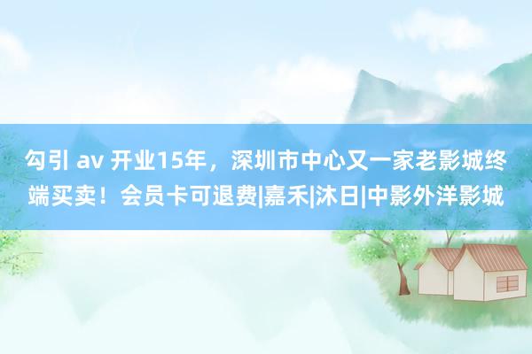 勾引 av 开业15年，深圳市中心又一家老影城终端买卖！会员卡可退费|嘉禾|沐日|中影外洋影城