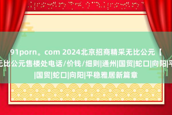 91porn。com 2024北京招商精采无比公元【官网】 I 精采无比公元售楼处电话/价钱/细则|通州|国贸|蛇口|向阳|平稳雅居新篇章