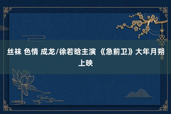 丝袜 色情 成龙/徐若晗主演 《急前卫》大年月朔上映