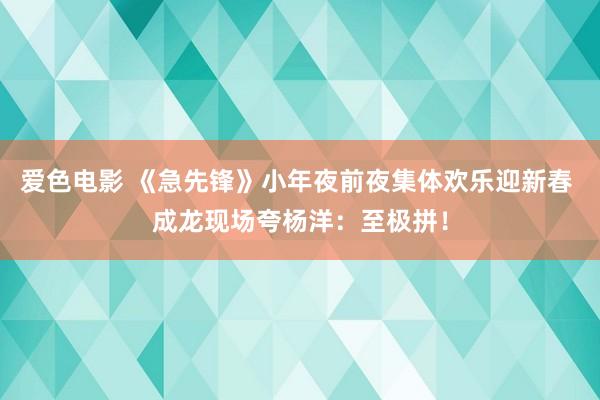 爱色电影 《急先锋》小年夜前夜集体欢乐迎新春 成龙现场夸杨洋：至极拼！