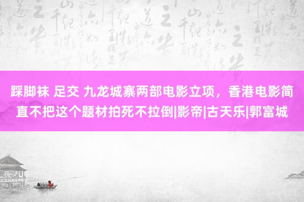 踩脚袜 足交 九龙城寨两部电影立项，香港电影简直不把这个题材拍死不拉倒|影帝|古天乐|郭富城