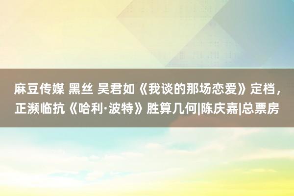 麻豆传媒 黑丝 吴君如《我谈的那场恋爱》定档，正濒临抗《哈利·波特》胜算几何|陈庆嘉|总票房