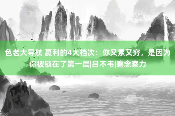 色老大导航 赢利的4大档次：你又累又穷，是因为你被锁在了第一层|吕不韦|瞻念察力