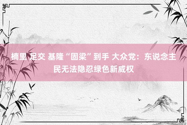 楠里 足交 基隆“固梁”到手 大众党：东说念主民无法隐忍绿色新威权