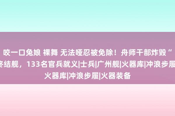 咬一口兔娘 裸舞 无法哑忍被免除！舟师干部炸毁“广州号”终结舰，133名官兵就义|士兵|广州舰|火器库|冲浪步履|火器装备