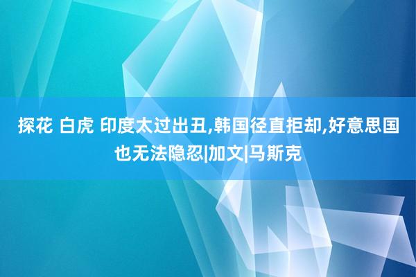 探花 白虎 印度太过出丑，韩国径直拒却，好意思国也无法隐忍|加文|马斯克