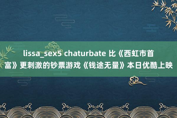 lissa_sex5 chaturbate 比《西虹市首富》更刺激的钞票游戏《钱途无量》本日优酷上映