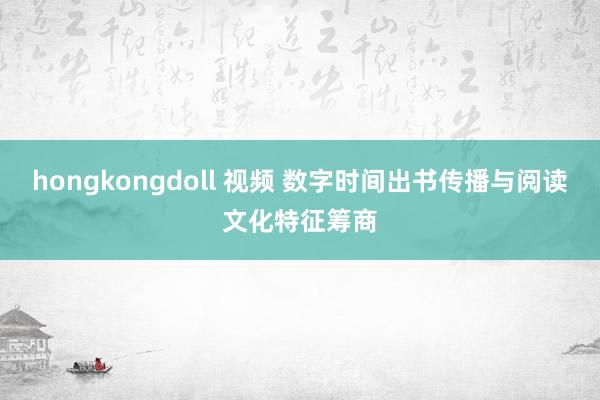 hongkongdoll 视频 数字时间出书传播与阅读文化特征筹商