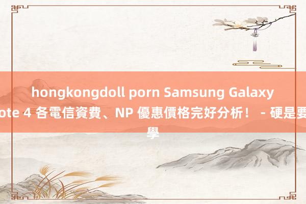 hongkongdoll porn Samsung Galaxy Note 4 各電信資費、NP 優惠價格完好分析！ - 硬是要學