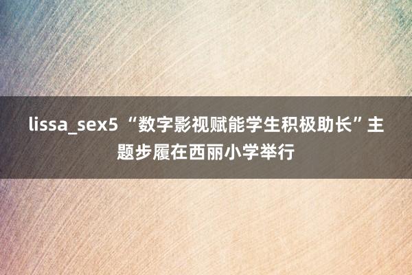 lissa_sex5 “数字影视赋能学生积极助长”主题步履在西丽小学举行