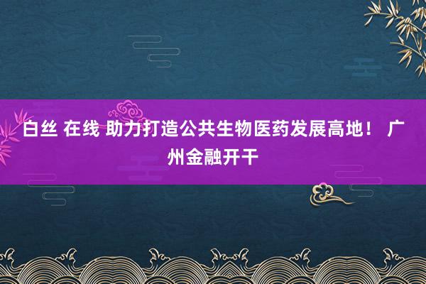 白丝 在线 助力打造公共生物医药发展高地！ 广州金融开干