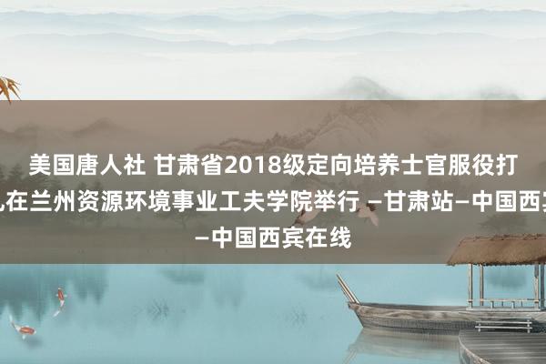 美国唐人社 甘肃省2018级定向培养士官服役打法典礼在兰州资源环境事业工夫学院举行 —甘肃站—中国西宾在线