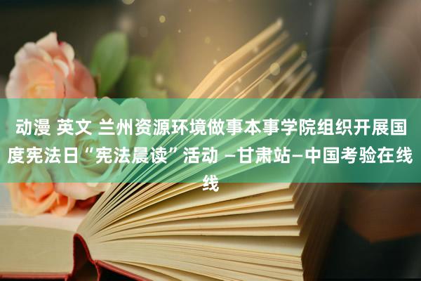 动漫 英文 兰州资源环境做事本事学院组织开展国度宪法日“宪法晨读”活动 —甘肃站—中国考验在线