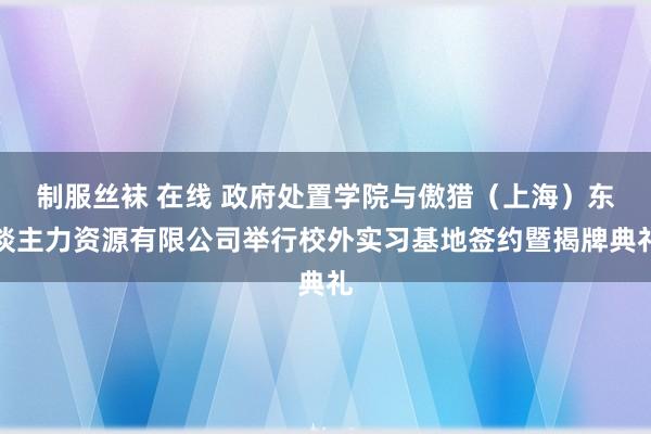 制服丝袜 在线 政府处置学院与傲猎（上海）东谈主力资源有限公司举行校外实习基地签约暨揭牌典礼