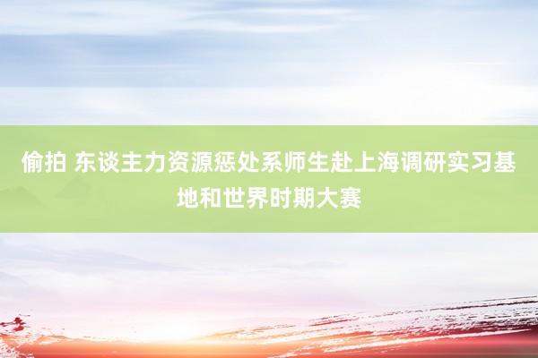 偷拍 东谈主力资源惩处系师生赴上海调研实习基地和世界时期大赛