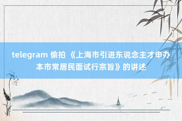 telegram 偷拍 《上海市引进东说念主才申办本市常居民面试行宗旨》的讲述