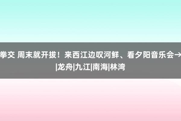 拳交 周末就开拔！来西江边叹河鲜、看夕阳音乐会→|龙舟|九江|南海|林湾