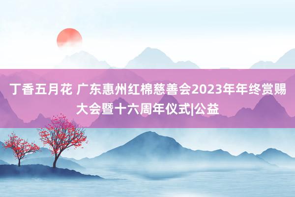 丁香五月花 广东惠州红棉慈善会2023年年终赏赐大会暨十六周年仪式|公益