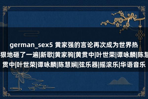 german_sex5 黄家强的言论再次成为世界热搜，广东网友：又被狠狠地砸了一遍|新歌|黄家驹|黄贯中|叶世荣|谭咏麟|陈慧娴|弦乐器|摇滚乐|华语音乐