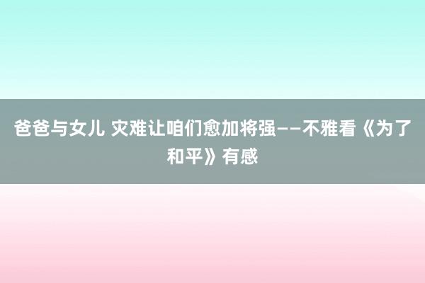 爸爸与女儿 灾难让咱们愈加将强——不雅看《为了和平》有感