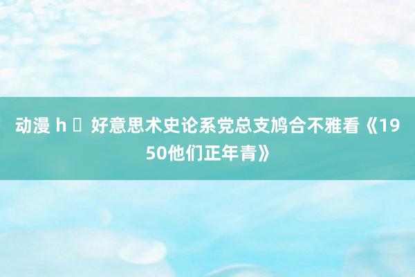 动漫 h ​好意思术史论系党总支鸠合不雅看《1950他们正年青》